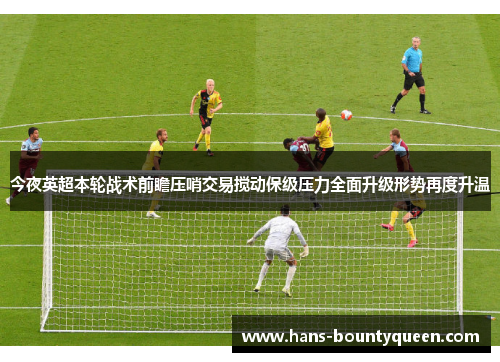 今夜英超本轮战术前瞻压哨交易搅动保级压力全面升级形势再度升温