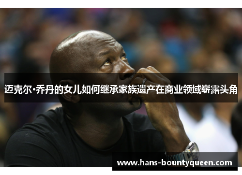 迈克尔·乔丹的女儿如何继承家族遗产在商业领域崭露头角
