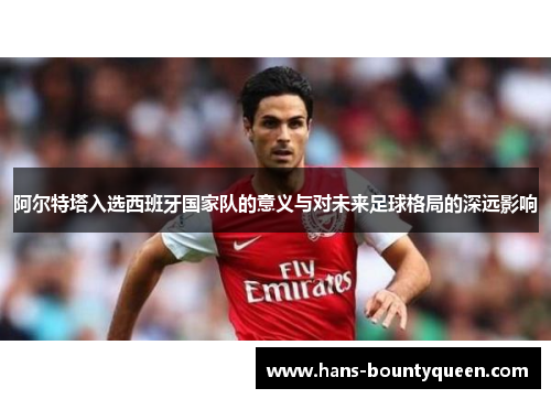 阿尔特塔入选西班牙国家队的意义与对未来足球格局的深远影响