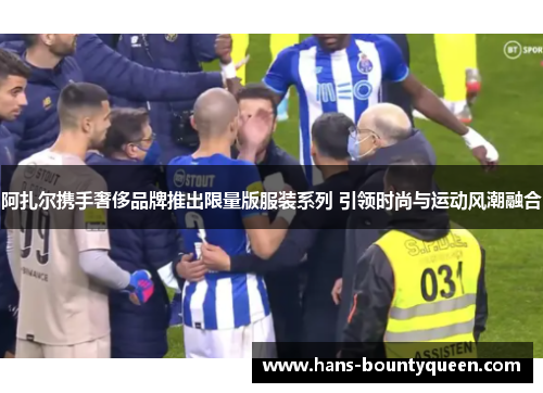 阿扎尔携手奢侈品牌推出限量版服装系列 引领时尚与运动风潮融合