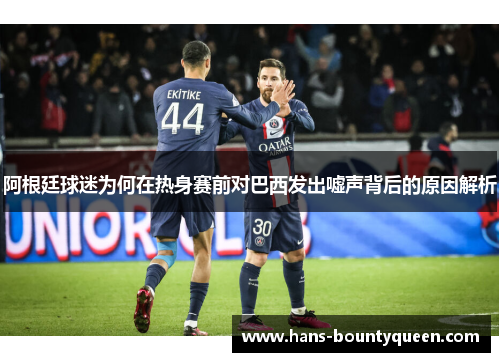 阿根廷球迷为何在热身赛前对巴西发出嘘声背后的原因解析