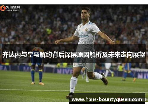 齐达内与皇马解约背后深层原因解析及未来走向展望